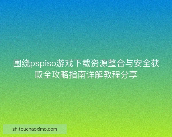 围绕pspiso游戏下载资源整合与安全获取全攻略指南详解教程分享