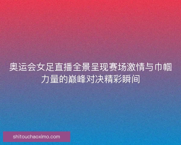 奥运会女足直播全景呈现赛场激情与巾帼力量的巅峰对决精彩瞬间