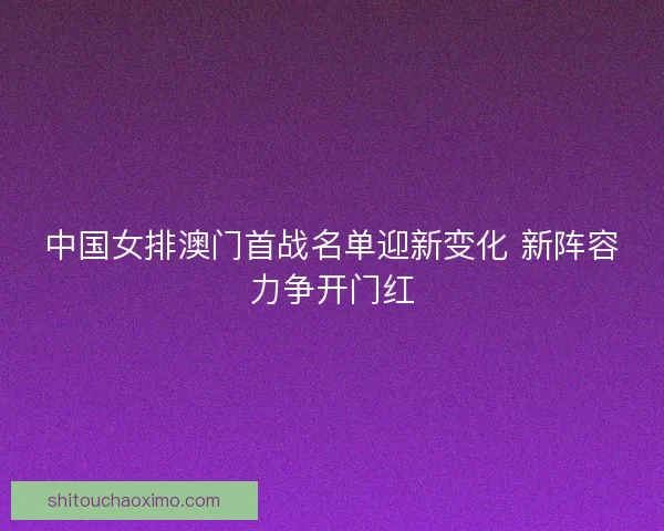 中国女排澳门首战名单迎新变化 新阵容力争开门红