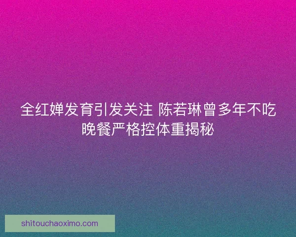 全红婵发育引发关注 陈若琳曾多年不吃晚餐严格控体重揭秘